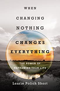 When Changing Nothing Changes Everything: The Power of Reframing Your Lifeby Laurie Short